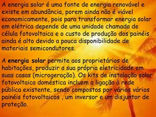 A energia solar é uma fonte de energia renovável e
existe em abundância, porem ainda não é viável
economicamente, pois para transformar energia solar
em elétrica depende de uma unidade chamada de
célula fotovoltaica e o custo de produção dos painéis
ainda é alto devido a pouca disponibilidade de
materiais semicondutores.
A energia solar permite aos proprietários de
habitações, produzir a sua própria eletricidade em
suas casas (microgeração). Os kits de instalação solar
fotovoltaica doméstica incluem a ligação à rede
pública existente, sendo compostos por vários vários
painéis fotovoltaicos , um inversor e um disjuntor de
proteção.
 