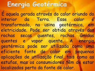 É aquela gerada através do calor oriundo do
interior da Terra. Esse calor é
transformado, na usina geotérmica, em
eletricidade. Pode ser obtida através das
rochas secas quentes, rochas úmidas
quentes e vapor quente. A energia
geotérmica pode ser utilizada como uma
eficiente fonte de calor em pequenas
aplicações de utilização final, tais como as
estufas, mas os consumidores têm de estar
localizados perto da fonte de calor.
 