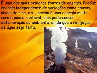 É uma das mais benignas fontes de energia. Produz
energia independente de variações como chuvas,
níveis de rios, etc., porém é uma energia muito
cara e pouco rentável, pois pode causar
deterioração ao ambiente, ainda que a reinjeção
de água seja feita.
 