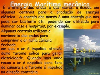 É a energia das ondas e das marés, utilizada em
algumas centrais para a produção de energia
elétrica. A energia das marés é uma energia que nos
pode ser bastante útil, podendo ser utilizada para
iluminar casa e hospitais, por exemplo.
em que o ar é impelido através
duma turbina eólica para gerar
eletricidade. Quando uma onda
recua o ar é expelido para fora
da câmara e a turbina é impelida
na direção contrária.
Algumas centrais utilizam o
movimento das ondas para
comprimir o ar numa câmara
fechada
 
