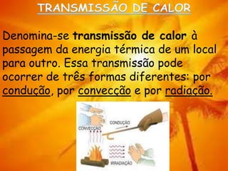 Denomina-se transmissão de calor à
passagem da energia térmica de um local
para outro. Essa transmissão pode
ocorrer de três formas diferentes: por
condução, por convecção e por radiação.
 