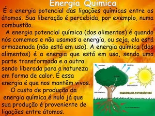 É a energia potencial das ligações químicas entre os
átomos. Sua liberação é percebida, por exemplo, numa
combustão.
A energia potencial química (dos alimentos) é quando
nós comemos e não usamos a energia, ou seja, ela está
armazenada (não está em uso). A energia química (dos
alimentos) é a energia que está em uso, sendo uma
parte transformada e a outra
sendo liberada para a natureza
em forma de calor. É essa
energia é que nos mantêm vivos.
O custo de produção da
energia química é nulo já que
sua produção é proveniente de
ligações entre átomos.
 