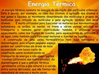 A energia térmica consiste na energia de oscilação das partículas atômicas.
Esta é devida, por exemplo, no caso dos cristais, à agitação dos átomos e
nos gases e líquidos ao movimento desordenado das moléculas e grupos de
moléculas pela rotação de moléculas e pela agitação térmica dos seus
átomos. É muito utilizados para funcionar os motores que movimentam os
automóveis, os aviões, os navios, os trens e vários outros veículos de
transporte e também gerar eletricidade; também é utilizada para
aquecimento, como nos fogões de cozinha, para aquecedores de ambiente e
de água, como também para funcionar motores e iluminar os lugares.
A construção de uma usina termoelétrica tem suas vantagens e
desvantagens, pois ocupam pequeno espaço,
podem ser construídas em áreas de mais
necessidade com baixo custo de
construção assim economizando no
transporte de energia e não alaga regiões
vizinhas (diferente das hidrelétricas). As
desvantagens é que a energia térmica
geralmente utiliza o gás natural e o carvão,
entre outros derivados, que são fontes não
renováveis de energia e muito caros.
 