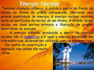 Também chamada atômica, é obtida a partir da fissão do
núcleo do átomo de urânio enriquecido, liberando uma
grande quantidade de energia. A energia nuclear mantém
unida as partículas do núcleo de um átomo. A divisão desse
núcleo em duas partes provoca a liberação de grande
quantidade de energia.
A energia elétrica produzida a partir de energia
nuclear não é radioativa e é igual a energia produzida em
hidroelétricas, podendo ser utilizada para os mesmos fins.
Os custos de construção e
operação das usinas são muito
altos.
 
