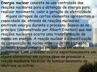 Energia nuclear consiste no uso controlado das
reações nucleares para a obtenção de energia para
realizar movimento, calor e geração de eletricidade.
Alguns isótopos de certos elementos apresentam a
capacidade de, através de reações nucleares,
emitirem energia durante o processo. Baseia-se no
princípio (demonstrado por Albert Einstein) que nas
reações nucleares ocorre uma transformação de
massa em energia. A reação nuclear é a modificação
da composição do núcleo atômico de um elemento,
podendo transformar-se em outro ou em outros
elementos. Esse processo ocorre espontaneamente em
alguns elementos; em outros deve-se provocar a
reação mediante técnicas de bombardeamento de
nêutrons ou outras.
 