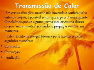 Em certas situações, mesmo não havendo o contato físico
entre os corpos, é possível sentir que algo está mais quente.
Concluímos que de alguma forma o calor emana desses
corpos "mais quentes" podendo se propagar de diversas
maneiras.
Este trânsito de energia térmica pode acontecer pelas
seguintes maneiras:
• Condução;
• Convecção;
• Irradiação.
 