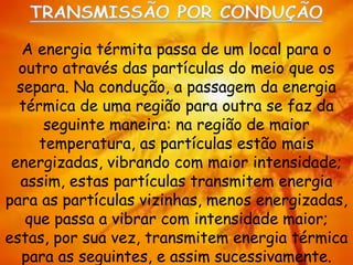 A energia térmita passa de um local para o
outro através das partículas do meio que os
separa. Na condução, a passagem da energia
térmica de uma região para outra se faz da
seguinte maneira: na região de maior
temperatura, as partículas estão mais
energizadas, vibrando com maior intensidade;
assim, estas partículas transmitem energia
para as partículas vizinhas, menos energizadas,
que passa a vibrar com intensidade maior;
estas, por sua vez, transmitem energia térmica
para as seguintes, e assim sucessivamente.
 
