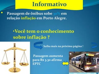 Informativo
             Informativo
•   Passagem de ônibus sobe 30% em
    relação inflação em Porto Alegre.


       •Você tem o conhecimento
       sobre inflação ?
                        Saiba mais na próxima página !


                  Passagem aumenta
                  para R$ 3.30 afirma
                  EPTC
 