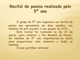 Recital de poesia realizado pelo
            5º ano

      O grupo do 5º ano organizou um recital de
poesia que apresentou em duas sessões, aos
meninos do pré-escolar e aos grupos do CATL.
      Este recital foi realizado no dia 21 de
março, para celebrar o Dia Mundial da Poesia.
Os meninos do 5º ano empenharam-se muito
para proporcionar este momento a todos os
meninos.
      É bom partilhar leituras!
 