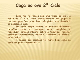 Caça ao ovo 2º Ciclo

       Como não há Páscoa sem uma “Caça ao ovo”, a
malta do 5º e 6º anos organizaram-se em grupos e
partiram pelo Centro em busca de pistas para descobrir
os desejados ovos.
       Em cada etapa tinham de realizar diferentes
desafios, como por exemplo: ouvir, completar e
reproduzir canções infantis sobre a temática; resolver
problemas matemáticos; imitar o “Coelhinho da Páscoa”;
entre outros.
       A reação das crianças foi muito boa, como se
pode ver pelas fotografias! 
 