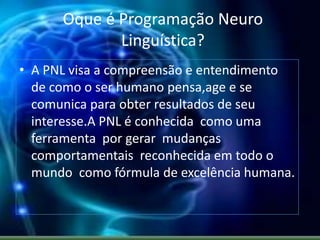 Oque é Programação Neuro
Linguística?
• A PNL visa a compreensão e entendimento
de como o ser humano pensa,age e se
comunica para obter resultados de seu
interesse.A PNL é conhecida como uma
ferramenta por gerar mudanças
comportamentais reconhecida em todo o
mundo como fórmula de excelência humana.
 