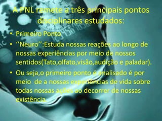 A PNL remete a três principais pontos
disciplinares estudados:
• Primeiro Ponto
• ‘’Neuro’’:Estuda nossas reações ao longo de
nossas experiências por meio de nossos
sentidos(Tato,olfato,visão,audição e paladar).
• Ou seja,o primeiro ponto é analisado é por
meio de a nossas experiências de vida sobre
todas nossas ações ao decorrer de nossas
existência.
 