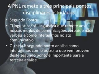 A PNL remete a três principais pontos
disciplinares estudados:
• Segundo Ponto
• ‘’Linguística’’:A Linguística que remete aos
nossos modos de comunicações verbais e não
verbais e como interagimos no ato
comunicativo.
• Ou seja o segundo ponto analisa como
interagimos com o outro ,o que vem provem
deste segundo ponto é importante para a
terceira analise.
 