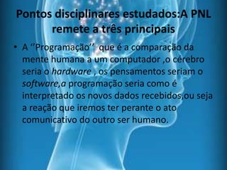 Pontos disciplinares estudados:A PNL
remete a três principais
• A ‘’Programação’’ que é a comparação da
mente humana a um computador ,o cérebro
seria o hardware , os pensamentos seriam o
software,a programação seria como é
interpretado os novos dados recebidos,ou seja
a reação que iremos ter perante o ato
comunicativo do outro ser humano.
 
