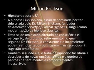 Milton Erickson
• Hipnoterapeuta-USA.
• A hipnose Ericksoniana, assim denominada por ter
sido criada pelo Dr. Milton Erickson, fundador
da American Society of Clinical Hypnosis, surgiu como
modernização da hipnose clássica.
• Trata-se de um estado alterado de consciência e
percepção, de profundo relaxamento, no qual,
segundo Dr. Erickson, o consciente e o inconsciente
podem ser focalizados por ficarem mais receptivos à
sugestão terapêutica.
• Também segundo ele, o trabalho hipnótico facilitaria a
descoberta de novas opções na vida e a quebra de
padrões de sentimentos e comportamentos
indesejáveis
 