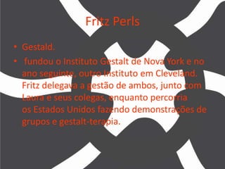 Fritz Perls
• Gestald.
• fundou o Instituto Gestalt de Nova York e no
ano seguinte, outro Instituto em Cleveland.
Fritz delegava a gestão de ambos, junto com
Laura e seus colegas, enquanto percorria
os Estados Unidos fazendo demonstrações de
grupos e gestalt-terapia.
 