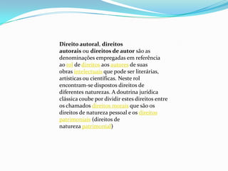 Direito autoral, direitos
autorais ou direitos de autor são as
denominações empregadas em referência
ao rol de direitos aos autores de suas
obras intelectuais que pode ser literárias,
artísticas ou científicas. Neste rol
encontram-se dispostos direitos de
diferentes naturezas. A doutrina jurídica
clássica coube por dividir estes direitos entre
os chamados direitos morais que são os
direitos de natureza pessoal e os direitos
patrimoniais (direitos de
natureza patrimonial)
 