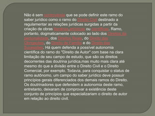 Não é sem controvérsia que se pode definir este ramo do
saber jurídico como o ramo do Direito Civil destinado a
regulamentar as relações jurídicas surgidas a partir da
criação de obras literárias,artísticas ou científicas. Ramo,
portanto, dogmaticamente colocado ao lado dos Direitos da
personalidade, dos Direitos Reais, do Direito das
Obrigações, do Direito de Família e do Direito das
Sucessões. Há quem defenda a possível autonomia
científica do ramo do "Direito de Autor" com base na clara
limitação de seu campo de estudo, que são os direitos
decorrentes das doutrina jurídica,mas muito mais clara até
mesmo do que a divisão entre o Direito Civil e o Direito
Comercial, por exemplo. Todavia, para conquistar o status de
ramo autônomo, um campo do saber jurídico deve possuir
princípios gerais diferenciados dos demais ramos do Direito.
Os doutrinadores que defendem a autonomia deste ramo,
entretanto, deixaram de comprovar a existência deste
conjunto de princípios que especializariam o direito de autor
em relação ao direito civil.
 