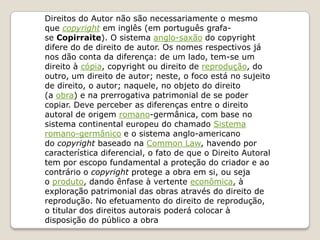 Direitos do Autor não são necessariamente o mesmo
que copyright em inglês (em português grafa-
se Copirraite). O sistema anglo-saxão do copyright
difere do de direito de autor. Os nomes respectivos já
nos dão conta da diferença: de um lado, tem-se um
direito à cópia, copyright ou direito de reprodução, do
outro, um direito de autor; neste, o foco está no sujeito
de direito, o autor; naquele, no objeto do direito
(a obra) e na prerrogativa patrimonial de se poder
copiar. Deve perceber as diferenças entre o direito
autoral de origem romano-germânica, com base no
sistema continental europeu do chamado Sistema
romano-germânico e o sistema anglo-americano
do copyright baseado na Common Law, havendo por
característica diferencial, o fato de que o Direito Autoral
tem por escopo fundamental a proteção do criador e ao
contrário o copyright protege a obra em si, ou seja
o produto, dando ênfase à vertente econômica, à
exploração patrimonial das obras através do direito de
reprodução. No efetuamento do direito de reprodução,
o titular dos direitos autorais poderá colocar à
disposição do público a obra
 