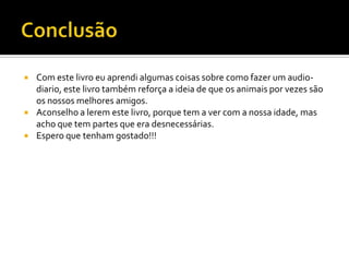  Com este livro eu aprendi algumas coisas sobre como fazer um audio-
diario, este livro também reforça a ideia de que os animais por vezes são
os nossos melhores amigos.
 Aconselho a lerem este livro, porque tem a ver com a nossa idade, mas
acho que tem partes que era desnecessárias.
 Espero que tenham gostado!!!
 