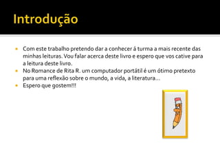  Com este trabalho pretendo dar a conhecer á turma a mais recente das
minhas leituras.Vou falar acerca deste livro e espero que vos cative para
a leitura deste livro.
 No Romance de Rita R. um computador portátil é um ótimo pretexto
para uma reflexão sobre o mundo, a vida, a literatura…
 Espero que gostem!!!
 