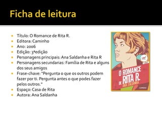  Título:O Romance de Rita R.
 Editora:Caminho
 Ano: 2006
 Edição: 3ªedição
 Personagens principais:Ana Saldanha e Rita R
 Personagens secundarias: Família de Rita e alguns
dos seus amigos
 Frase-chave: "Pergunta o que os outros podem
fazer por ti. Pergunta antes o que podes fazer
pelos outros."
 Espaço:Casa de Rita
 Autora: Ana Saldanha
 