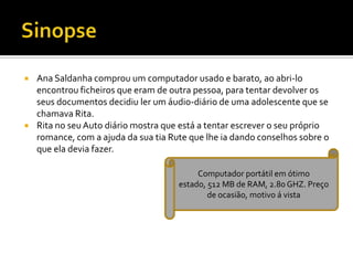  Ana Saldanha comprou um computador usado e barato, ao abri-lo
encontrou ficheiros que eram de outra pessoa, para tentar devolver os
seus documentos decidiu ler um áudio-diário de uma adolescente que se
chamava Rita.
 Rita no seu Auto diário mostra que está a tentar escrever o seu próprio
romance, com a ajuda da sua tia Rute que lhe ia dando conselhos sobre o
que ela devia fazer.
Computador portátil em ótimo
estado, 512 MB de RAM, 2.80 GHZ. Preço
de ocasião, motivo á vista
 