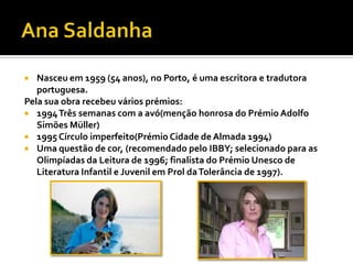  Nasceu em 1959 (54 anos), no Porto, é uma escritora e tradutora
portuguesa.
Pela sua obra recebeu vários prémios:
 1994Três semanas com a avó(menção honrosa do Prémio Adolfo
Simões Müller)
 1995 Círculo imperfeito(Prémio Cidade de Almada 1994)
 Uma questão de cor, (recomendado pelo IBBY; selecionado para as
Olimpíadas da Leitura de 1996; finalista do Prémio Unesco de
Literatura Infantil e Juvenil em Prol daTolerância de 1997).
 