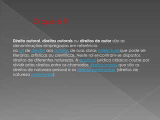 Direito autoral, direitos autorais ou direitos de autor são as
denominações empregadas em referência
ao rol de direitos aos autores de suas obras intelectuaisque pode ser
literárias, artísticas ou científicas. Neste rol encontram-se dispostos
direitos de diferentes naturezas. A doutrina jurídica clássica coube por
dividir estes direitos entre os chamados direitos morais que são os
direitos de natureza pessoal e os direitos patrimoniais (direitos de
natureza patrimonial)
O que é ?
 