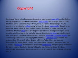 Direitos do Autor não são necessariamente o mesmo que copyright em inglês (em
português grafa-se Copirraite). O sistema anglo-saxão do copyright difere do de
direito de autor. Os nomes respectivos já nos dão conta da diferença: de um
lado, tem-se um direito à cópia, copyright ou direito de reprodução, do outro, um
direito de autor; neste, o foco está no sujeito de direito, o autor; naquele, no
objeto do direito (a obra) e na prerrogativa patrimonial de se poder copiar. Deve
perceber as diferenças entre o direito autoral de origem romano-germânica, com
base no sistema continental europeu do chamado Sistema romano-germânico e o
sistema anglo-americano do copyright baseado na Common Law, havendo por
característica diferencial, o fato de que o Direito Autoral tem por escopo
fundamental a proteção do criador e ao contrário o copyright protege a obra em
si, ou seja o produto, dando ênfase à vertente econômica, à exploração patrimonial
das obras através do direito de reproDdução. No efetuamento do direito de
reprodução, o titular dos direitos autorais poderá colocar à disposição do público a
obra, n.
Copyright
 