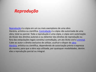 Reprodução é a cópia em um ou mais exemplares de uma obra
literária, artística ou científica. Contrafação é a cópia não autorizada de uma
obra, total ou parcial. Toda a reprodução é uma cópia, e cópia sem autorização
do titular dos direitos autorais e ou detentor dos direitos de reprodução ou
fora das estipulações legais constitui contrafação, um ato ilícito civil e criminal.
Cabe ao autor o direito exclusivo de utilizar, usufruir e dispor da obra
literária, artística ou científica, dependendo de autorização prévia e expressa
do mesmo, para que a obra seja utilizada, por quaisquer modalidades, dentre
elas a reprodução parcial ou integral.
Reprodução
 