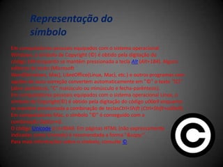 Em computadores pessoais equipados com o sistema operacional
Windows, o símbolo de Copyright (©) é obtido pela digitação do
código 184 enquanto se mantém pressionada a tecla Alt (Alt+184). Alguns
editores de texto (Microsoft
Word(Windows, Mac), LibreOffice(Linux, Mac), etc.) e outros programas com
opções de auto-correção convertem automaticamente em "©" o texto "(C)"
(abre-parêntesis, "C" maiúsculo ou minúsculo e fecha-parêntesis).
Em computadores pessoais equipados com o sistema operacional Linux, o
símbolo de Copyright(©) é obtido pela digitação do código u00a9 enquanto
se mantém pressionada a combinação de teclasCtrl+Shift (Ctrl+Shift+u00a9).
Em computadores Mac, o símbolo "©" é conseguido com a
combinação Option+G.
O código Unicode é U+00A9. Em páginas HTML (não expressamente
indicadas como Unicode) é recomendada a forma "&copy;".
Para mais informações sobre o símbolo, consulte ©.
Representação do
símbolo
 