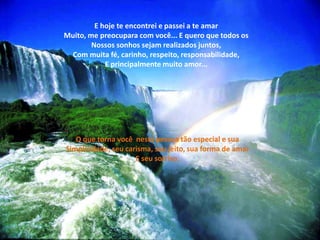 E hoje te encontrei e passei a te amar
Muito, me preocupara com você... E quero que todos os
Nossos sonhos sejam realizados juntos,
Com muita fé, carinho, respeito, responsabilidade,
E principalmente muito amor...
O que torna você nesta pessoa tão especial e sua
Simplicidade, seu carisma, seu jeito, sua forma de amar
E seu sorriso.
 