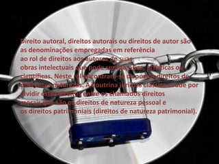 Direito autoral, direitos autorais ou direitos de autor são
as denominações empregadas em referência
ao rol de direitos aos autores de suas
obras intelectuais que pode ser literárias, artísticas ou
científicas. Neste rol encontram-se dispostos direitos de
diferentes naturezas. A doutrina jurídica clássica coube por
dividir estes direitos entre os chamados direitos
morais que são os direitos de natureza pessoal e
os direitos patrimoniais (direitos de natureza patrimonial).
 