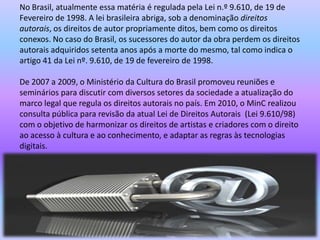 No Brasil, atualmente essa matéria é regulada pela Lei n.º 9.610, de 19 de
Fevereiro de 1998. A lei brasileira abriga, sob a denominação direitos
autorais, os direitos de autor propriamente ditos, bem como os direitos
conexos. No caso do Brasil, os sucessores do autor da obra perdem os direitos
autorais adquiridos setenta anos após a morte do mesmo, tal como indica o
artigo 41 da Lei nº. 9.610, de 19 de fevereiro de 1998.
De 2007 a 2009, o Ministério da Cultura do Brasil promoveu reuniões e
seminários para discutir com diversos setores da sociedade a atualização do
marco legal que regula os direitos autorais no país. Em 2010, o MinC realizou
consulta pública para revisão da atual Lei de Direitos Autorais (Lei 9.610/98)
com o objetivo de harmonizar os direitos de artistas e criadores com o direito
ao acesso à cultura e ao conhecimento, e adaptar as regras às tecnologias
digitais.
 