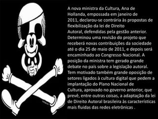 A nova ministra da Cultura, Ana de
Hollanda, empossada em janeiro de
2011, declarou-se contrária às propostas de
flexibilização da lei de Direito
Autoral, defendidas pela gestão anterior.
Determinou uma revisão do projeto que
receberá novas contribuições da sociedade
até o dia 25 de maio de 2011, e depois será
encaminhado ao Congresso Nacional. A
posição da ministra tem gerado grande
debate no país sobre a legislação autoral.
Tem motivado também grande oposição de
setores ligados à cultura digital que pedem a
implantação do Plano Nacional de
Cultura, aprovado no governo anterior, que
prevê, entre outras coisas, a adaptação da lei
de Direito Autoral brasileira às características
mais fluidas das redes eletrônicas .
 