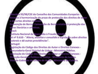 Directiva 93/98/CEE do Conselho das Comunidades Europeias -
Relativa à harmonização do prazo de protecção dos direitos de autor
e de certos direitos conexos.
Convenção de Berna- Convenção de Berna relativa à protecção das
obras literárias e artísticas.
Brasil:
Instituto Nacional de Repressão à Fraude (INARF).
Lei nº 9.610 - "Altera, atualiza e consolida a legislação sobre direitos
autorais e dá outras providências".
Portugal:
Legislação do Código dos Direitos de Autor e Direitos Conexos -
Procuradoria-Geral Distrital de Lisboa - Ministério Público.
Legislação do Código dos Direitos de Autor e Direitos Conexos -
Direcção-Geral da Política de Justiça - Ministério da Justiça.
Sítio do Gabinete de Direito de Autor - Ministério da Cultura.
 
