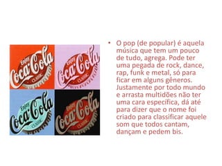 • O pop (de popular) é aquela
música que tem um pouco
de tudo, agrega. Pode ter
uma pegada de rock, dance,
rap, funk e metal, só para
ficar em alguns gêneros.
Justamente por todo mundo
e arrasta multidões não ter
uma cara específica, dá até
para dizer que o nome foi
criado para classificar aquele
som que todos cantam,
dançam e pedem bis.
 