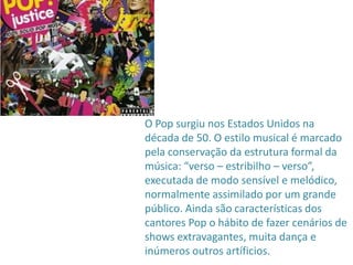O Pop surgiu nos Estados Unidos na
década de 50. O estilo musical é marcado
pela conservação da estrutura formal da
música: “verso – estribilho – verso”,
executada de modo sensível e melódico,
normalmente assimilado por um grande
público. Ainda são características dos
cantores Pop o hábito de fazer cenários de
shows extravagantes, muita dança e
inúmeros outros artíficios.
 