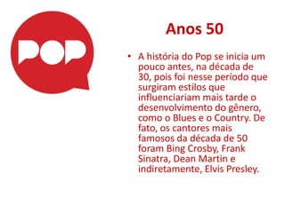 Anos 50
• A história do Pop se inicia um
pouco antes, na década de
30, pois foi nesse período que
surgiram estilos que
influenciariam mais tarde o
desenvolvimento do gênero,
como o Blues e o Country. De
fato, os cantores mais
famosos da década de 50
foram Bing Crosby, Frank
Sinatra, Dean Martin e
indiretamente, Elvis Presley.
 
