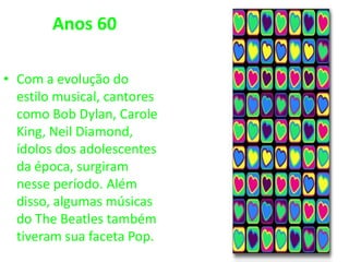 Anos 60
• Com a evolução do
estilo musical, cantores
como Bob Dylan, Carole
King, Neil Diamond,
ídolos dos adolescentes
da época, surgiram
nesse período. Além
disso, algumas músicas
do The Beatles também
tiveram sua faceta Pop.
 