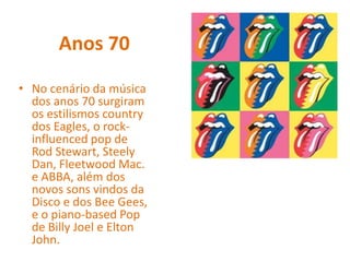 Anos 70
• No cenário da música
dos anos 70 surgiram
os estilismos country
dos Eagles, o rock-
influenced pop de
Rod Stewart, Steely
Dan, Fleetwood Mac.
e ABBA, além dos
novos sons vindos da
Disco e dos Bee Gees,
e o piano-based Pop
de Billy Joel e Elton
John.
 