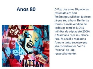 Anos 80 O Pop dos anos 80 pode ser
resumido em dois
fenômenos: Michael Jackson,
já que seu álbum Thriller se
tornou o mais vendido de
todos os tempos (104,5
milhões de cópias até 2006);
e Madonna com seu Dance
Pop. Michael e Madonna
fizeram tanto sucesso que
são considerados “rei” e
“rainha” do Pop,
respectivamente.
 