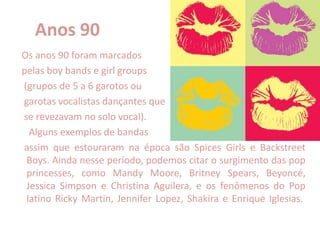Anos 90
Os anos 90 foram marcados
pelas boy bands e girl groups
(grupos de 5 a 6 garotos ou
garotas vocalistas dançantes que
se revezavam no solo vocal).
Alguns exemplos de bandas
assim que estouraram na época são Spices Girls e Backstreet
Boys. Ainda nesse período, podemos citar o surgimento das pop
princesses, como Mandy Moore, Britney Spears, Beyoncé,
Jessica Simpson e Christina Aguilera, e os fenômenos do Pop
latino Ricky Martin, Jennifer Lopez, Shakira e Enrique Iglesias.
 