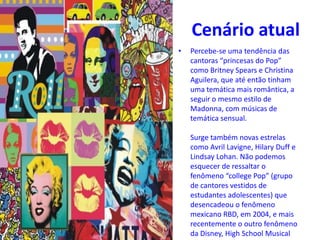 Cenário atual
• Percebe-se uma tendência das
cantoras “princesas do Pop”
como Britney Spears e Christina
Aguilera, que até então tinham
uma temática mais romântica, a
seguir o mesmo estilo de
Madonna, com músicas de
temática sensual.
Surge também novas estrelas
como Avril Lavigne, Hilary Duff e
Lindsay Lohan. Não podemos
esquecer de ressaltar o
fenômeno “college Pop” (grupo
de cantores vestidos de
estudantes adolescentes) que
desencadeou o fenômeno
mexicano RBD, em 2004, e mais
recentemente o outro fenômeno
da Disney, High School Musical.
 