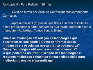 Atividade 4 - Para Refletir _ 30 minAtividade 4 - Para Refletir _ 30 min
Dividir a turma por Área do Conhecimento/ComponenteDividir a turma por Área do Conhecimento/Componente
Curricular.Curricular.
Apresentar aos grupos as questões a serem discutidasApresentar aos grupos as questões a serem discutidas
pelos professores a partir dos temas que foram abordados até opelos professores a partir dos temas que foram abordados até o
momento. (Reflexões, Textos lidos e Slides).momento. (Reflexões, Textos lidos e Slides).
Quais as mudanças em relação às tecnologias queQuais as mudanças em relação às tecnologias que
ocorreram na sociedade? Como confrontar essasocorreram na sociedade? Como confrontar essas
mudanças e a escola em nossa prática pedagógica?mudanças e a escola em nossa prática pedagógica?
Quais Tecnologias utilizamos em nosso dia-a-dia?Quais Tecnologias utilizamos em nosso dia-a-dia?
O que podemos realizar, utilizando das tecnologias eO que podemos realizar, utilizando das tecnologias e
recursos midiáticos existentes a nossa disposição pararecursos midiáticos existentes a nossa disposição para
melhoria do ensino e aprendizagem.melhoria do ensino e aprendizagem.
 