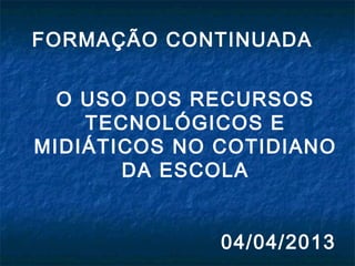 FORMAÇÃO CONTINUADA
O USO DOS RECURSOS
TECNOLÓGICOS E
MIDIÁTICOS NO COTIDIANO
DA ESCOLA
04/04/2013
 