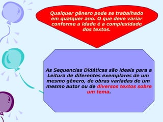Qualquer gênero pode se trabalhado
em qualquer ano. O que deve variar
conforme a idade é a complexidade
dos textos.
As Sequencias Didáticas são ideais para a
Leitura de diferentes exemplares de um
mesmo gênero, de obras variadas de um
mesmo autor ou de diversos textos sobre
um tema.
 