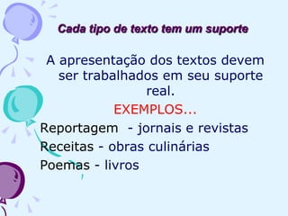 Cada tipo de texto tem um suporte
A apresentação dos textos devem
ser trabalhados em seu suporte
real.
EXEMPLOS...
Reportagem - jornais e revistas
Receitas - obras culinárias
Poemas - livros
 