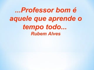 ...Professor bom é
aquele que aprende o
tempo todo...
Rubem Alves
 